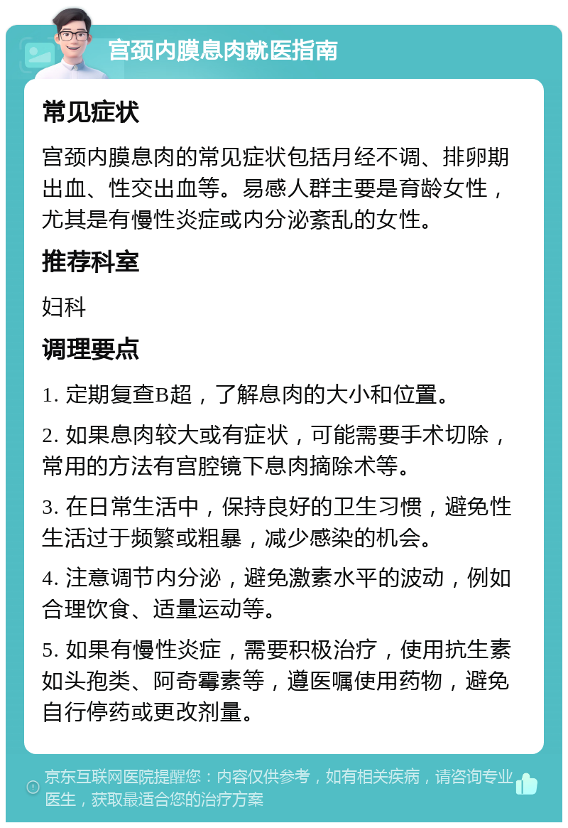 宫颈内膜息肉就医指南 常见症状 宫颈内膜息肉的常见症状包括月经不调、排卵期出血、性交出血等。易感人群主要是育龄女性，尤其是有慢性炎症或内分泌紊乱的女性。 推荐科室 妇科 调理要点 1. 定期复查B超，了解息肉的大小和位置。 2. 如果息肉较大或有症状，可能需要手术切除，常用的方法有宫腔镜下息肉摘除术等。 3. 在日常生活中，保持良好的卫生习惯，避免性生活过于频繁或粗暴，减少感染的机会。 4. 注意调节内分泌，避免激素水平的波动，例如合理饮食、适量运动等。 5. 如果有慢性炎症，需要积极治疗，使用抗生素如头孢类、阿奇霉素等，遵医嘱使用药物，避免自行停药或更改剂量。