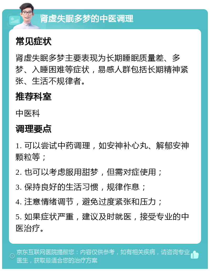 肾虚失眠多梦的中医调理 常见症状 肾虚失眠多梦主要表现为长期睡眠质量差、多梦、入睡困难等症状，易感人群包括长期精神紧张、生活不规律者。 推荐科室 中医科 调理要点 1. 可以尝试中药调理，如安神补心丸、解郁安神颗粒等； 2. 也可以考虑服用甜梦，但需对症使用； 3. 保持良好的生活习惯，规律作息； 4. 注意情绪调节，避免过度紧张和压力； 5. 如果症状严重，建议及时就医，接受专业的中医治疗。