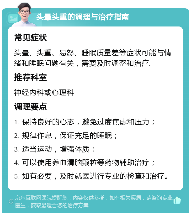 头晕头重的调理与治疗指南 常见症状 头晕、头重、易怒、睡眠质量差等症状可能与情绪和睡眠问题有关，需要及时调整和治疗。 推荐科室 神经内科或心理科 调理要点 1. 保持良好的心态，避免过度焦虑和压力； 2. 规律作息，保证充足的睡眠； 3. 适当运动，增强体质； 4. 可以使用养血清脑颗粒等药物辅助治疗； 5. 如有必要，及时就医进行专业的检查和治疗。