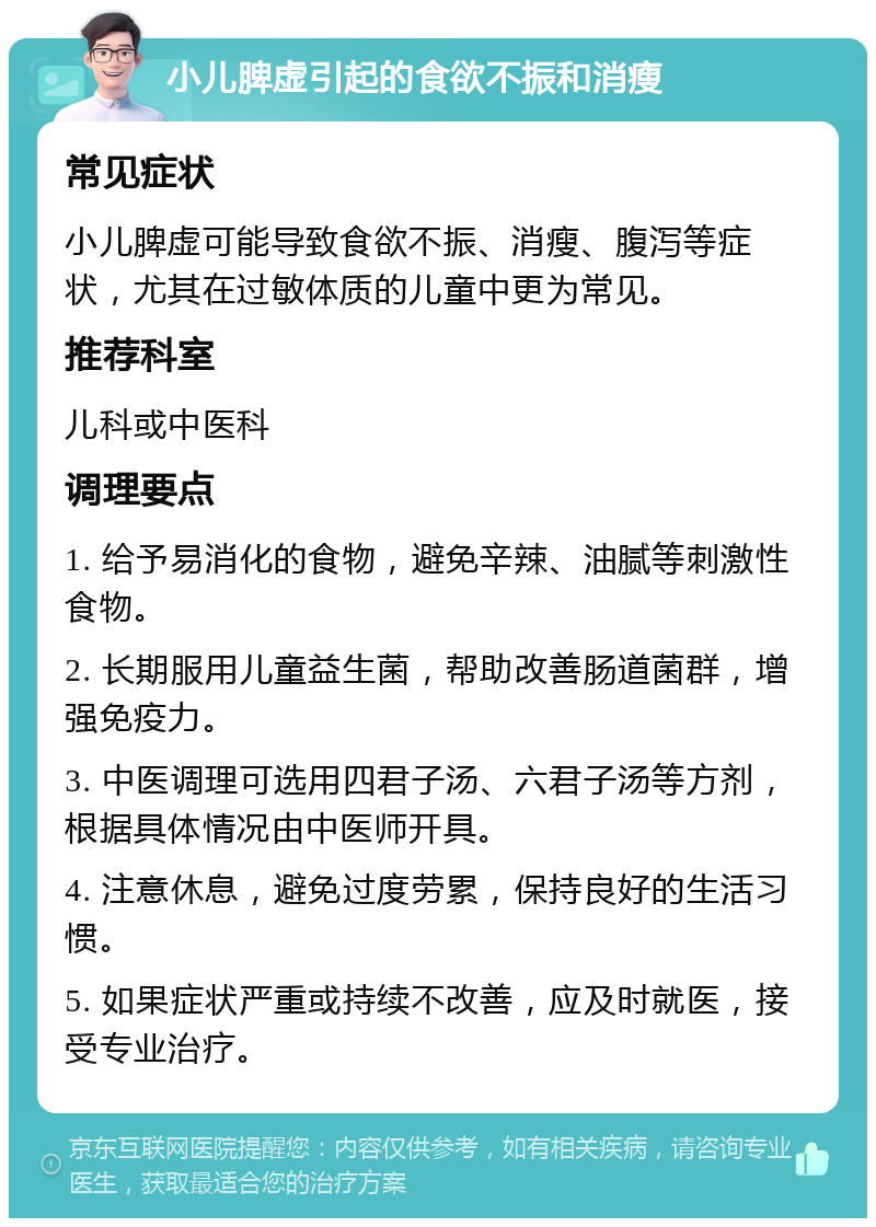 小儿脾虚引起的食欲不振和消瘦 常见症状 小儿脾虚可能导致食欲不振、消瘦、腹泻等症状，尤其在过敏体质的儿童中更为常见。 推荐科室 儿科或中医科 调理要点 1. 给予易消化的食物，避免辛辣、油腻等刺激性食物。 2. 长期服用儿童益生菌，帮助改善肠道菌群，增强免疫力。 3. 中医调理可选用四君子汤、六君子汤等方剂，根据具体情况由中医师开具。 4. 注意休息，避免过度劳累，保持良好的生活习惯。 5. 如果症状严重或持续不改善，应及时就医，接受专业治疗。