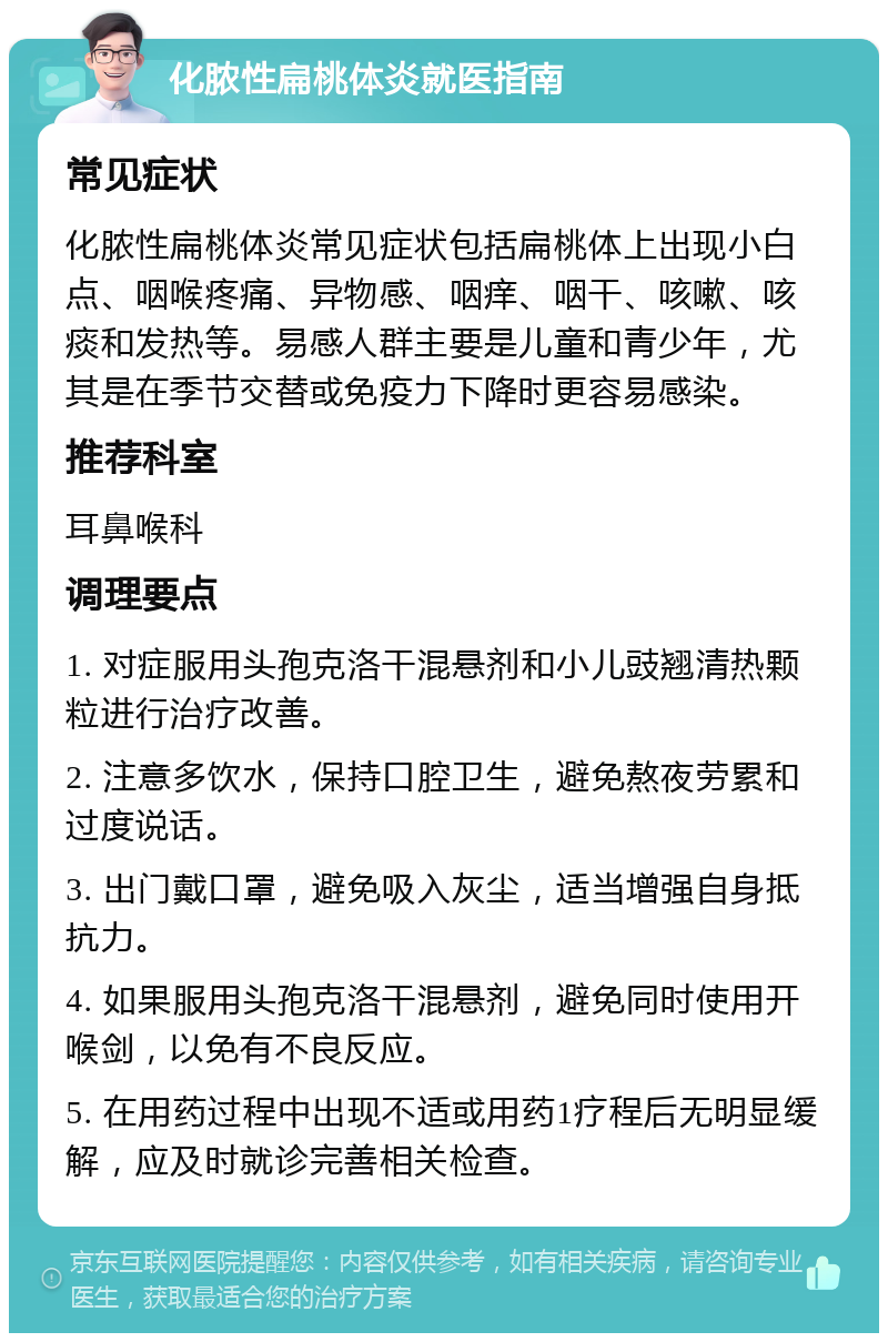 化脓性扁桃体炎就医指南 常见症状 化脓性扁桃体炎常见症状包括扁桃体上出现小白点、咽喉疼痛、异物感、咽痒、咽干、咳嗽、咳痰和发热等。易感人群主要是儿童和青少年，尤其是在季节交替或免疫力下降时更容易感染。 推荐科室 耳鼻喉科 调理要点 1. 对症服用头孢克洛干混悬剂和小儿豉翘清热颗粒进行治疗改善。 2. 注意多饮水，保持口腔卫生，避免熬夜劳累和过度说话。 3. 出门戴口罩，避免吸入灰尘，适当增强自身抵抗力。 4. 如果服用头孢克洛干混悬剂，避免同时使用开喉剑，以免有不良反应。 5. 在用药过程中出现不适或用药1疗程后无明显缓解，应及时就诊完善相关检查。