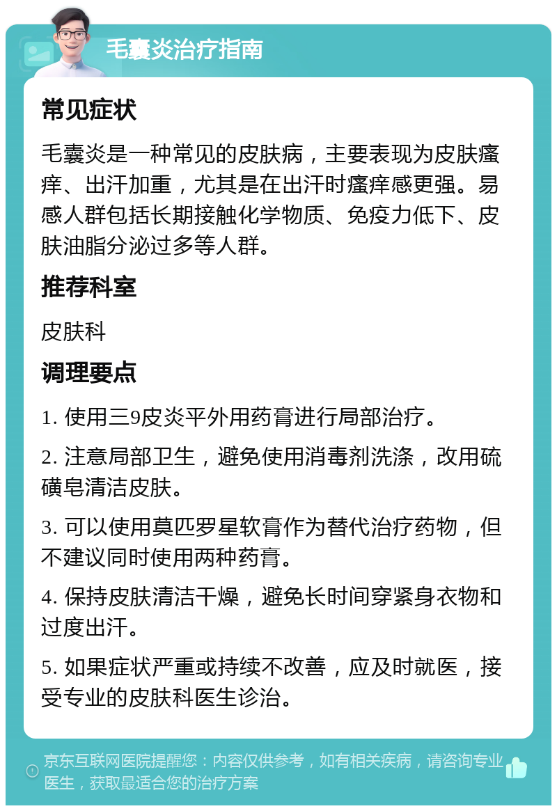 毛囊炎治疗指南 常见症状 毛囊炎是一种常见的皮肤病，主要表现为皮肤瘙痒、出汗加重，尤其是在出汗时瘙痒感更强。易感人群包括长期接触化学物质、免疫力低下、皮肤油脂分泌过多等人群。 推荐科室 皮肤科 调理要点 1. 使用三9皮炎平外用药膏进行局部治疗。 2. 注意局部卫生，避免使用消毒剂洗涤，改用硫磺皂清洁皮肤。 3. 可以使用莫匹罗星软膏作为替代治疗药物，但不建议同时使用两种药膏。 4. 保持皮肤清洁干燥，避免长时间穿紧身衣物和过度出汗。 5. 如果症状严重或持续不改善，应及时就医，接受专业的皮肤科医生诊治。