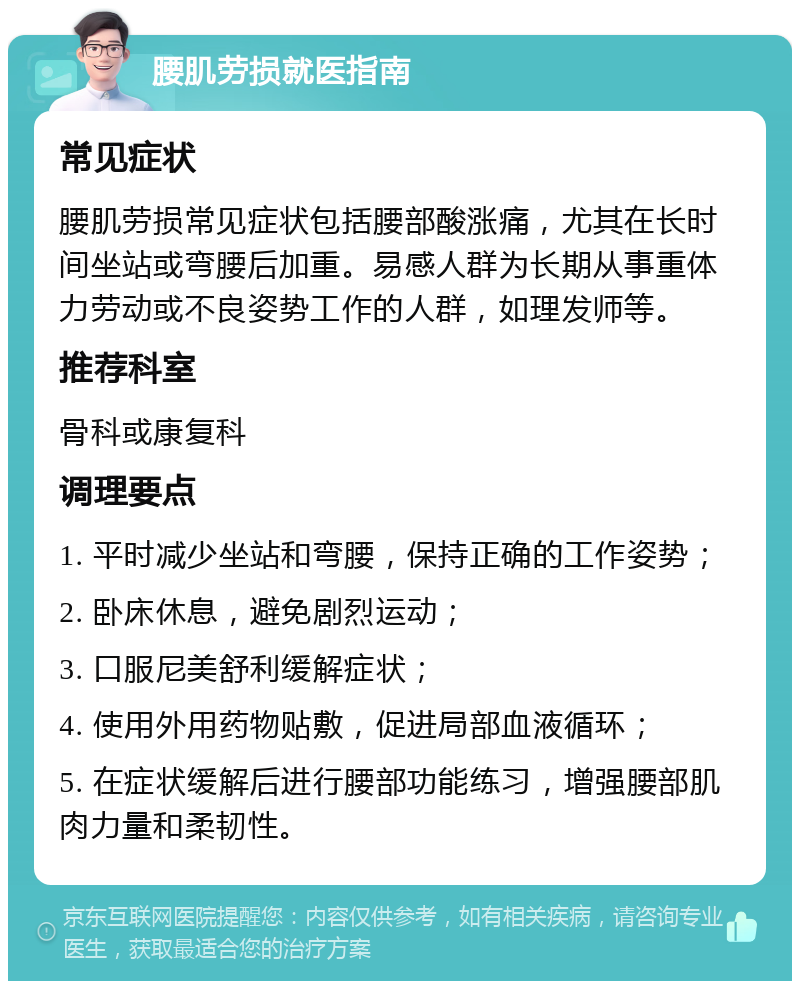 腰肌劳损就医指南 常见症状 腰肌劳损常见症状包括腰部酸涨痛，尤其在长时间坐站或弯腰后加重。易感人群为长期从事重体力劳动或不良姿势工作的人群，如理发师等。 推荐科室 骨科或康复科 调理要点 1. 平时减少坐站和弯腰，保持正确的工作姿势； 2. 卧床休息，避免剧烈运动； 3. 口服尼美舒利缓解症状； 4. 使用外用药物贴敷，促进局部血液循环； 5. 在症状缓解后进行腰部功能练习，增强腰部肌肉力量和柔韧性。