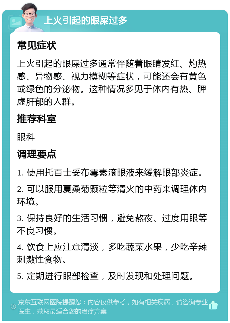 上火引起的眼屎过多 常见症状 上火引起的眼屎过多通常伴随着眼睛发红、灼热感、异物感、视力模糊等症状，可能还会有黄色或绿色的分泌物。这种情况多见于体内有热、脾虚肝郁的人群。 推荐科室 眼科 调理要点 1. 使用托百士妥布霉素滴眼液来缓解眼部炎症。 2. 可以服用夏桑菊颗粒等清火的中药来调理体内环境。 3. 保持良好的生活习惯，避免熬夜、过度用眼等不良习惯。 4. 饮食上应注意清淡，多吃蔬菜水果，少吃辛辣刺激性食物。 5. 定期进行眼部检查，及时发现和处理问题。