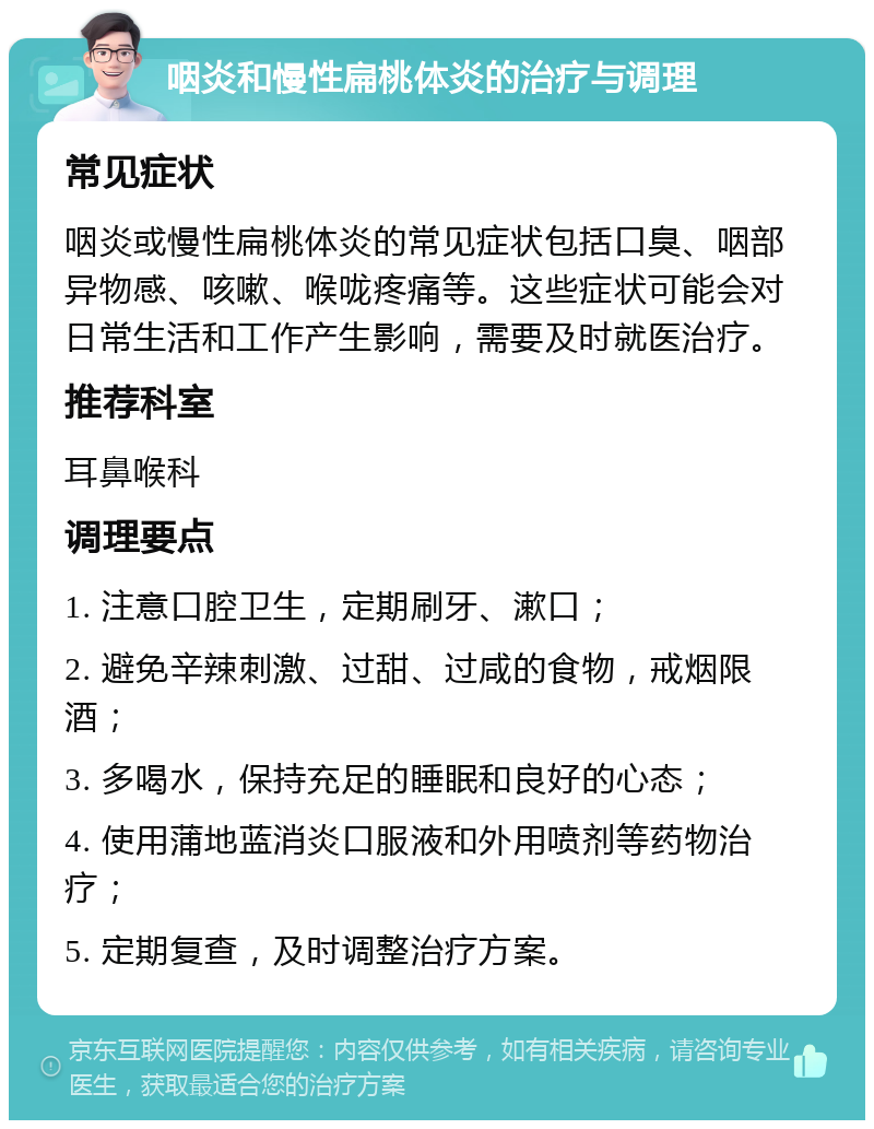 咽炎和慢性扁桃体炎的治疗与调理 常见症状 咽炎或慢性扁桃体炎的常见症状包括口臭、咽部异物感、咳嗽、喉咙疼痛等。这些症状可能会对日常生活和工作产生影响，需要及时就医治疗。 推荐科室 耳鼻喉科 调理要点 1. 注意口腔卫生，定期刷牙、漱口； 2. 避免辛辣刺激、过甜、过咸的食物，戒烟限酒； 3. 多喝水，保持充足的睡眠和良好的心态； 4. 使用蒲地蓝消炎口服液和外用喷剂等药物治疗； 5. 定期复查，及时调整治疗方案。