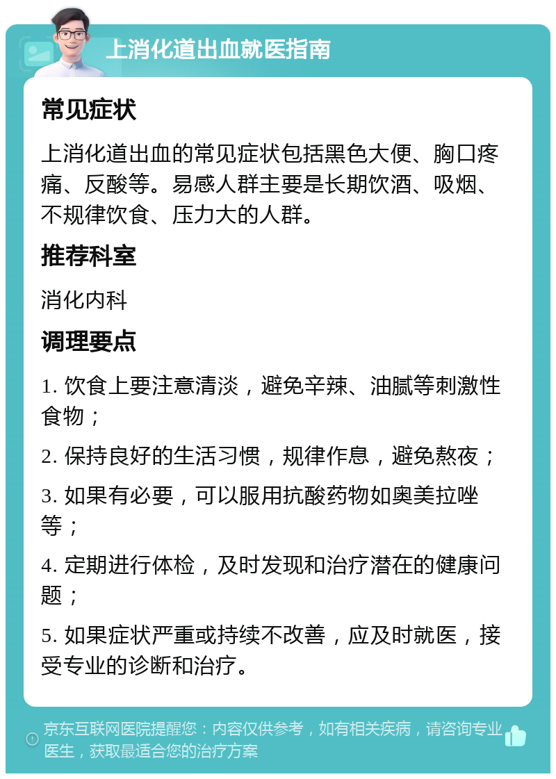 上消化道出血就医指南 常见症状 上消化道出血的常见症状包括黑色大便、胸口疼痛、反酸等。易感人群主要是长期饮酒、吸烟、不规律饮食、压力大的人群。 推荐科室 消化内科 调理要点 1. 饮食上要注意清淡，避免辛辣、油腻等刺激性食物； 2. 保持良好的生活习惯，规律作息，避免熬夜； 3. 如果有必要，可以服用抗酸药物如奥美拉唑等； 4. 定期进行体检，及时发现和治疗潜在的健康问题； 5. 如果症状严重或持续不改善，应及时就医，接受专业的诊断和治疗。