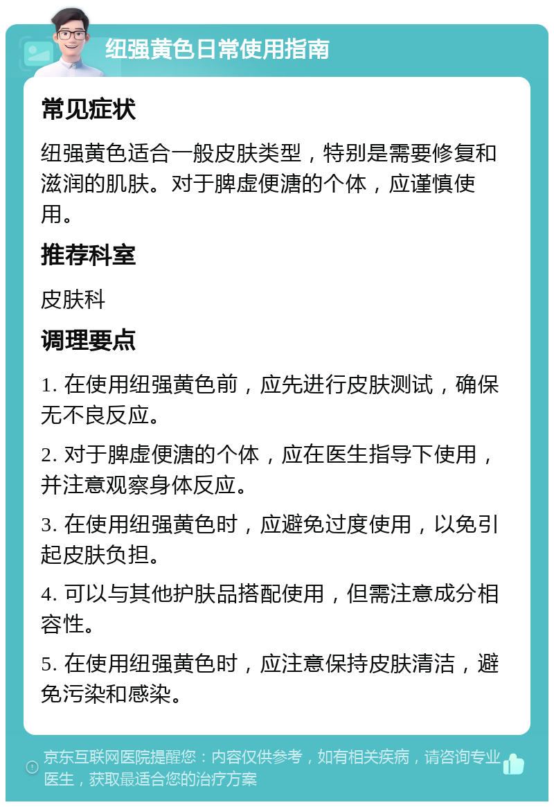 纽强黄色日常使用指南 常见症状 纽强黄色适合一般皮肤类型，特别是需要修复和滋润的肌肤。对于脾虚便溏的个体，应谨慎使用。 推荐科室 皮肤科 调理要点 1. 在使用纽强黄色前，应先进行皮肤测试，确保无不良反应。 2. 对于脾虚便溏的个体，应在医生指导下使用，并注意观察身体反应。 3. 在使用纽强黄色时，应避免过度使用，以免引起皮肤负担。 4. 可以与其他护肤品搭配使用，但需注意成分相容性。 5. 在使用纽强黄色时，应注意保持皮肤清洁，避免污染和感染。