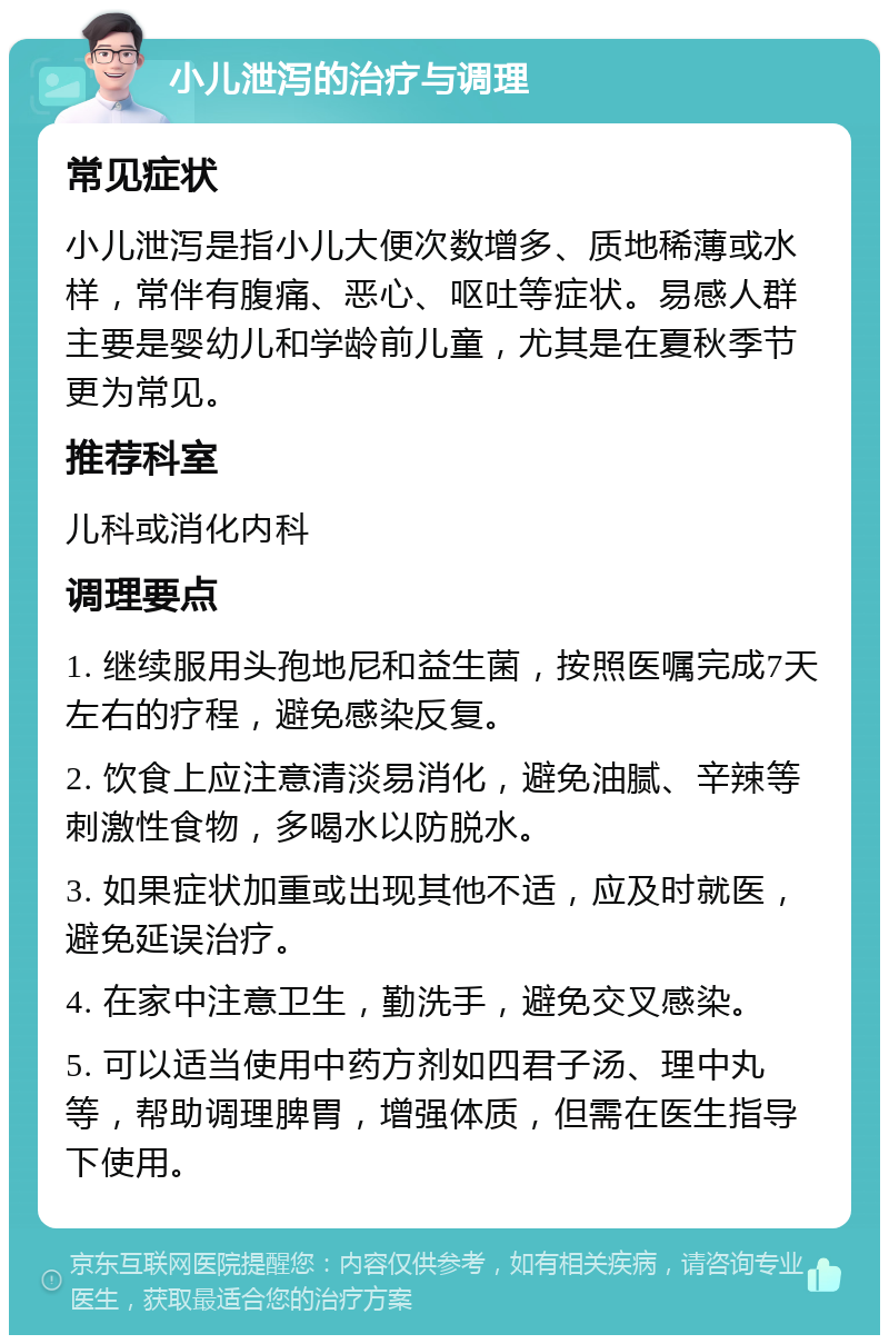 小儿泄泻的治疗与调理 常见症状 小儿泄泻是指小儿大便次数增多、质地稀薄或水样，常伴有腹痛、恶心、呕吐等症状。易感人群主要是婴幼儿和学龄前儿童，尤其是在夏秋季节更为常见。 推荐科室 儿科或消化内科 调理要点 1. 继续服用头孢地尼和益生菌，按照医嘱完成7天左右的疗程，避免感染反复。 2. 饮食上应注意清淡易消化，避免油腻、辛辣等刺激性食物，多喝水以防脱水。 3. 如果症状加重或出现其他不适，应及时就医，避免延误治疗。 4. 在家中注意卫生，勤洗手，避免交叉感染。 5. 可以适当使用中药方剂如四君子汤、理中丸等，帮助调理脾胃，增强体质，但需在医生指导下使用。