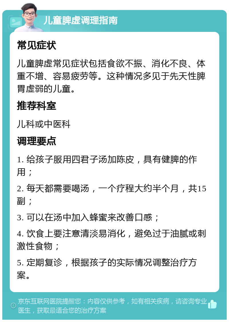 儿童脾虚调理指南 常见症状 儿童脾虚常见症状包括食欲不振、消化不良、体重不增、容易疲劳等。这种情况多见于先天性脾胃虚弱的儿童。 推荐科室 儿科或中医科 调理要点 1. 给孩子服用四君子汤加陈皮，具有健脾的作用； 2. 每天都需要喝汤，一个疗程大约半个月，共15副； 3. 可以在汤中加入蜂蜜来改善口感； 4. 饮食上要注意清淡易消化，避免过于油腻或刺激性食物； 5. 定期复诊，根据孩子的实际情况调整治疗方案。