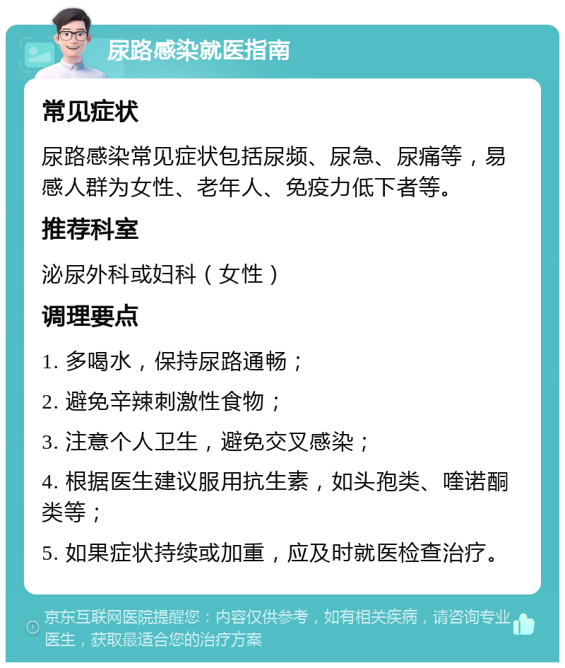 尿路感染就医指南 常见症状 尿路感染常见症状包括尿频、尿急、尿痛等，易感人群为女性、老年人、免疫力低下者等。 推荐科室 泌尿外科或妇科（女性） 调理要点 1. 多喝水，保持尿路通畅； 2. 避免辛辣刺激性食物； 3. 注意个人卫生，避免交叉感染； 4. 根据医生建议服用抗生素，如头孢类、喹诺酮类等； 5. 如果症状持续或加重，应及时就医检查治疗。