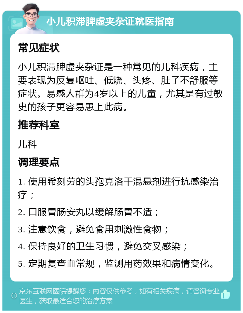 小儿积滞脾虚夹杂证就医指南 常见症状 小儿积滞脾虚夹杂证是一种常见的儿科疾病，主要表现为反复呕吐、低烧、头疼、肚子不舒服等症状。易感人群为4岁以上的儿童，尤其是有过敏史的孩子更容易患上此病。 推荐科室 儿科 调理要点 1. 使用希刻劳的头孢克洛干混悬剂进行抗感染治疗； 2. 口服胃肠安丸以缓解肠胃不适； 3. 注意饮食，避免食用刺激性食物； 4. 保持良好的卫生习惯，避免交叉感染； 5. 定期复查血常规，监测用药效果和病情变化。