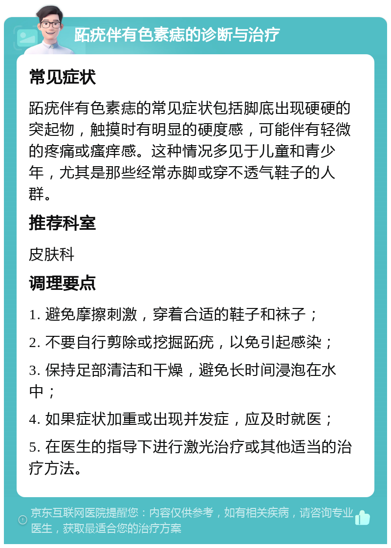 跖疣伴有色素痣的诊断与治疗 常见症状 跖疣伴有色素痣的常见症状包括脚底出现硬硬的突起物，触摸时有明显的硬度感，可能伴有轻微的疼痛或瘙痒感。这种情况多见于儿童和青少年，尤其是那些经常赤脚或穿不透气鞋子的人群。 推荐科室 皮肤科 调理要点 1. 避免摩擦刺激，穿着合适的鞋子和袜子； 2. 不要自行剪除或挖掘跖疣，以免引起感染； 3. 保持足部清洁和干燥，避免长时间浸泡在水中； 4. 如果症状加重或出现并发症，应及时就医； 5. 在医生的指导下进行激光治疗或其他适当的治疗方法。