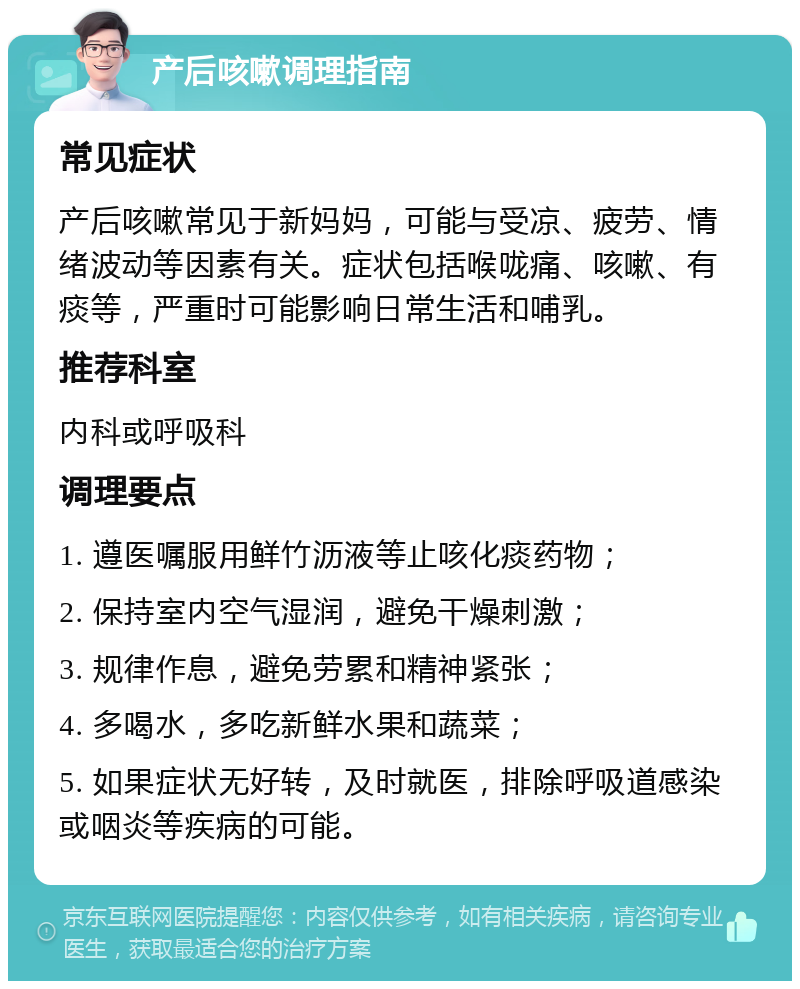 产后咳嗽调理指南 常见症状 产后咳嗽常见于新妈妈，可能与受凉、疲劳、情绪波动等因素有关。症状包括喉咙痛、咳嗽、有痰等，严重时可能影响日常生活和哺乳。 推荐科室 内科或呼吸科 调理要点 1. 遵医嘱服用鲜竹沥液等止咳化痰药物； 2. 保持室内空气湿润，避免干燥刺激； 3. 规律作息，避免劳累和精神紧张； 4. 多喝水，多吃新鲜水果和蔬菜； 5. 如果症状无好转，及时就医，排除呼吸道感染或咽炎等疾病的可能。