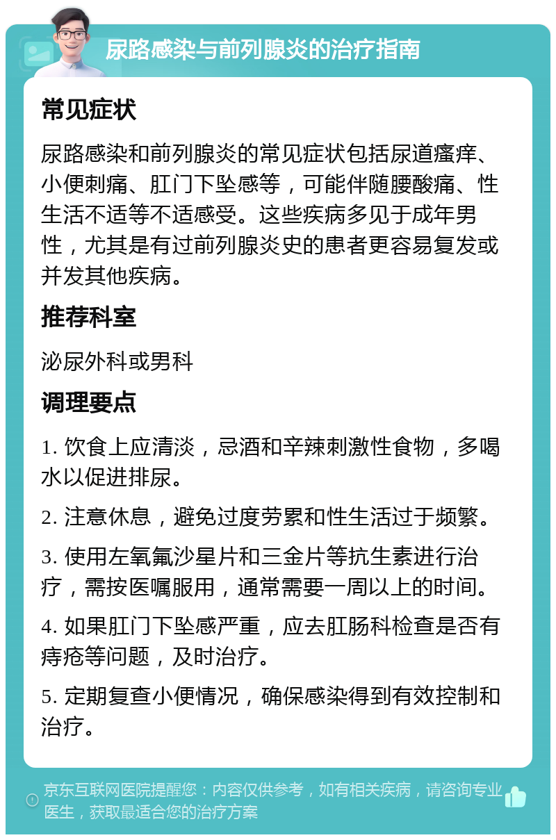 尿路感染与前列腺炎的治疗指南 常见症状 尿路感染和前列腺炎的常见症状包括尿道瘙痒、小便刺痛、肛门下坠感等，可能伴随腰酸痛、性生活不适等不适感受。这些疾病多见于成年男性，尤其是有过前列腺炎史的患者更容易复发或并发其他疾病。 推荐科室 泌尿外科或男科 调理要点 1. 饮食上应清淡，忌酒和辛辣刺激性食物，多喝水以促进排尿。 2. 注意休息，避免过度劳累和性生活过于频繁。 3. 使用左氧氟沙星片和三金片等抗生素进行治疗，需按医嘱服用，通常需要一周以上的时间。 4. 如果肛门下坠感严重，应去肛肠科检查是否有痔疮等问题，及时治疗。 5. 定期复查小便情况，确保感染得到有效控制和治疗。