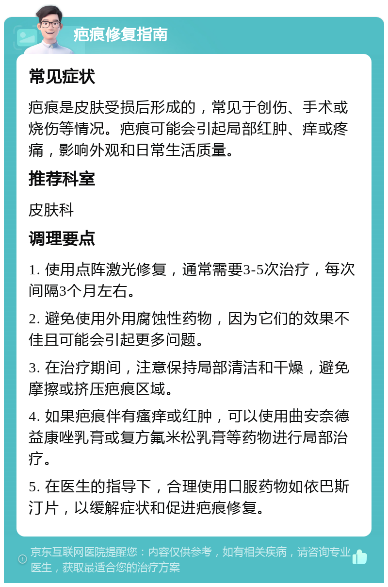 疤痕修复指南 常见症状 疤痕是皮肤受损后形成的，常见于创伤、手术或烧伤等情况。疤痕可能会引起局部红肿、痒或疼痛，影响外观和日常生活质量。 推荐科室 皮肤科 调理要点 1. 使用点阵激光修复，通常需要3-5次治疗，每次间隔3个月左右。 2. 避免使用外用腐蚀性药物，因为它们的效果不佳且可能会引起更多问题。 3. 在治疗期间，注意保持局部清洁和干燥，避免摩擦或挤压疤痕区域。 4. 如果疤痕伴有瘙痒或红肿，可以使用曲安奈德益康唑乳膏或复方氟米松乳膏等药物进行局部治疗。 5. 在医生的指导下，合理使用口服药物如依巴斯汀片，以缓解症状和促进疤痕修复。