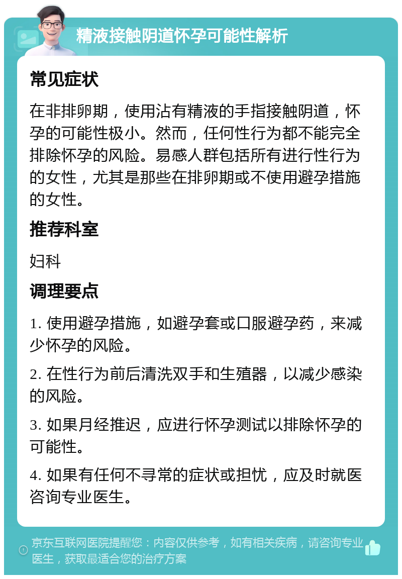 精液接触阴道怀孕可能性解析 常见症状 在非排卵期，使用沾有精液的手指接触阴道，怀孕的可能性极小。然而，任何性行为都不能完全排除怀孕的风险。易感人群包括所有进行性行为的女性，尤其是那些在排卵期或不使用避孕措施的女性。 推荐科室 妇科 调理要点 1. 使用避孕措施，如避孕套或口服避孕药，来减少怀孕的风险。 2. 在性行为前后清洗双手和生殖器，以减少感染的风险。 3. 如果月经推迟，应进行怀孕测试以排除怀孕的可能性。 4. 如果有任何不寻常的症状或担忧，应及时就医咨询专业医生。