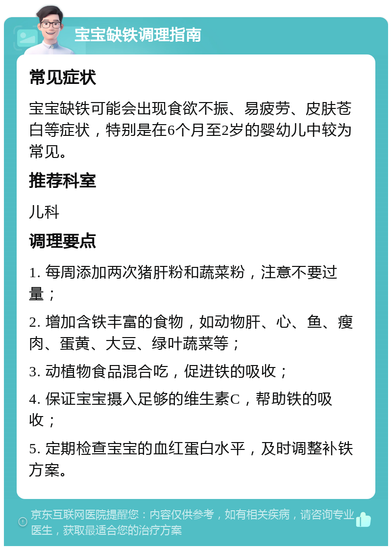 宝宝缺铁调理指南 常见症状 宝宝缺铁可能会出现食欲不振、易疲劳、皮肤苍白等症状，特别是在6个月至2岁的婴幼儿中较为常见。 推荐科室 儿科 调理要点 1. 每周添加两次猪肝粉和蔬菜粉，注意不要过量； 2. 增加含铁丰富的食物，如动物肝、心、鱼、瘦肉、蛋黄、大豆、绿叶蔬菜等； 3. 动植物食品混合吃，促进铁的吸收； 4. 保证宝宝摄入足够的维生素C，帮助铁的吸收； 5. 定期检查宝宝的血红蛋白水平，及时调整补铁方案。