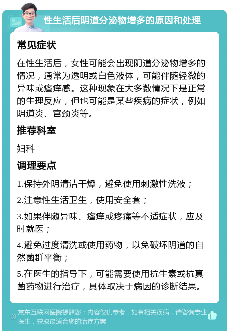 性生活后阴道分泌物增多的原因和处理 常见症状 在性生活后，女性可能会出现阴道分泌物增多的情况，通常为透明或白色液体，可能伴随轻微的异味或瘙痒感。这种现象在大多数情况下是正常的生理反应，但也可能是某些疾病的症状，例如阴道炎、宫颈炎等。 推荐科室 妇科 调理要点 1.保持外阴清洁干燥，避免使用刺激性洗液； 2.注意性生活卫生，使用安全套； 3.如果伴随异味、瘙痒或疼痛等不适症状，应及时就医； 4.避免过度清洗或使用药物，以免破坏阴道的自然菌群平衡； 5.在医生的指导下，可能需要使用抗生素或抗真菌药物进行治疗，具体取决于病因的诊断结果。