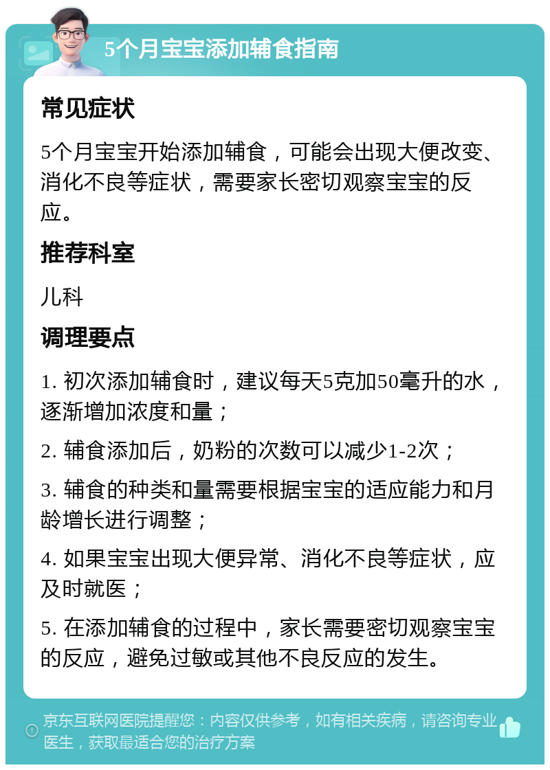 5个月宝宝添加辅食指南 常见症状 5个月宝宝开始添加辅食，可能会出现大便改变、消化不良等症状，需要家长密切观察宝宝的反应。 推荐科室 儿科 调理要点 1. 初次添加辅食时，建议每天5克加50毫升的水，逐渐增加浓度和量； 2. 辅食添加后，奶粉的次数可以减少1-2次； 3. 辅食的种类和量需要根据宝宝的适应能力和月龄增长进行调整； 4. 如果宝宝出现大便异常、消化不良等症状，应及时就医； 5. 在添加辅食的过程中，家长需要密切观察宝宝的反应，避免过敏或其他不良反应的发生。