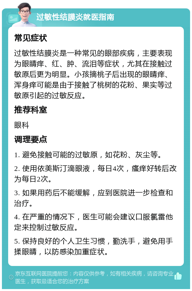 过敏性结膜炎就医指南 常见症状 过敏性结膜炎是一种常见的眼部疾病，主要表现为眼睛痒、红、肿、流泪等症状，尤其在接触过敏原后更为明显。小孩摘桃子后出现的眼睛痒、浑身痒可能是由于接触了桃树的花粉、果实等过敏原引起的过敏反应。 推荐科室 眼科 调理要点 1. 避免接触可能的过敏原，如花粉、灰尘等。 2. 使用依美斯汀滴眼液，每日4次，瘙痒好转后改为每日2次。 3. 如果用药后不能缓解，应到医院进一步检查和治疗。 4. 在严重的情况下，医生可能会建议口服氯雷他定来控制过敏反应。 5. 保持良好的个人卫生习惯，勤洗手，避免用手揉眼睛，以防感染加重症状。