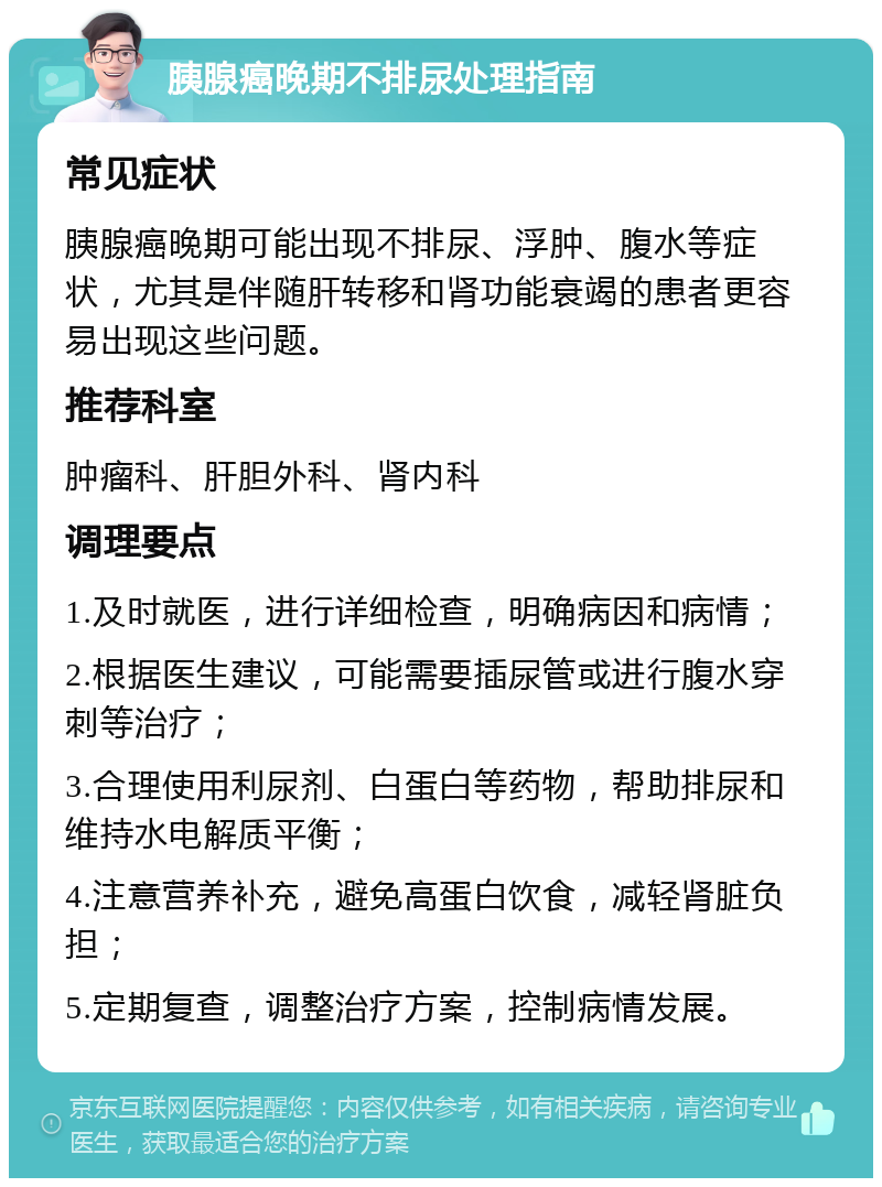 胰腺癌晚期不排尿处理指南 常见症状 胰腺癌晚期可能出现不排尿、浮肿、腹水等症状，尤其是伴随肝转移和肾功能衰竭的患者更容易出现这些问题。 推荐科室 肿瘤科、肝胆外科、肾内科 调理要点 1.及时就医，进行详细检查，明确病因和病情； 2.根据医生建议，可能需要插尿管或进行腹水穿刺等治疗； 3.合理使用利尿剂、白蛋白等药物，帮助排尿和维持水电解质平衡； 4.注意营养补充，避免高蛋白饮食，减轻肾脏负担； 5.定期复查，调整治疗方案，控制病情发展。