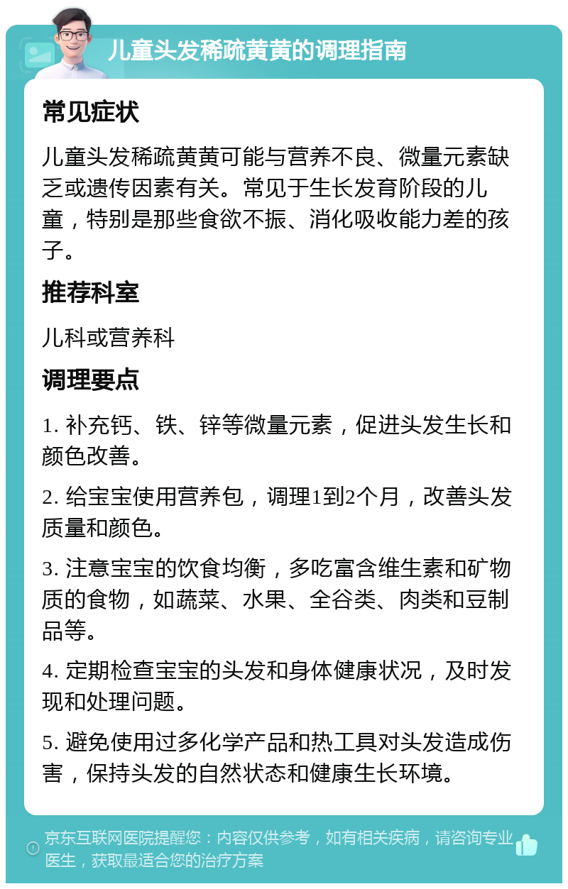 儿童头发稀疏黄黄的调理指南 常见症状 儿童头发稀疏黄黄可能与营养不良、微量元素缺乏或遗传因素有关。常见于生长发育阶段的儿童，特别是那些食欲不振、消化吸收能力差的孩子。 推荐科室 儿科或营养科 调理要点 1. 补充钙、铁、锌等微量元素，促进头发生长和颜色改善。 2. 给宝宝使用营养包，调理1到2个月，改善头发质量和颜色。 3. 注意宝宝的饮食均衡，多吃富含维生素和矿物质的食物，如蔬菜、水果、全谷类、肉类和豆制品等。 4. 定期检查宝宝的头发和身体健康状况，及时发现和处理问题。 5. 避免使用过多化学产品和热工具对头发造成伤害，保持头发的自然状态和健康生长环境。