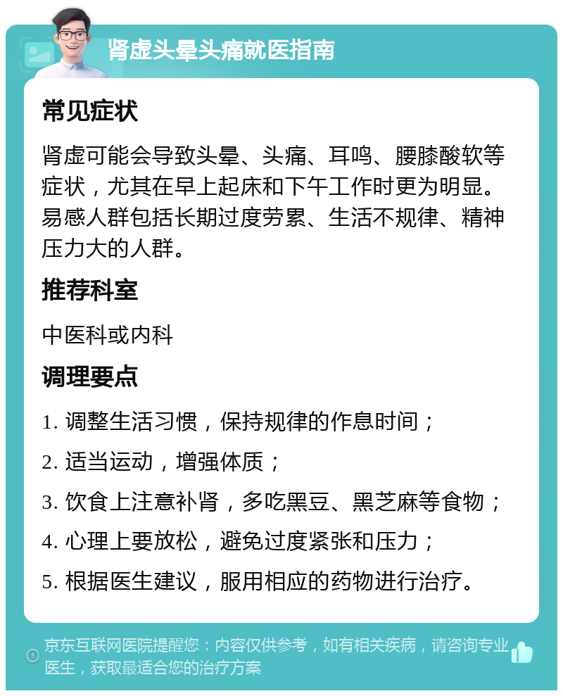 肾虚头晕头痛就医指南 常见症状 肾虚可能会导致头晕、头痛、耳鸣、腰膝酸软等症状，尤其在早上起床和下午工作时更为明显。易感人群包括长期过度劳累、生活不规律、精神压力大的人群。 推荐科室 中医科或内科 调理要点 1. 调整生活习惯，保持规律的作息时间； 2. 适当运动，增强体质； 3. 饮食上注意补肾，多吃黑豆、黑芝麻等食物； 4. 心理上要放松，避免过度紧张和压力； 5. 根据医生建议，服用相应的药物进行治疗。