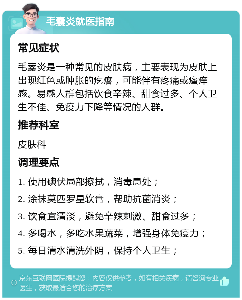 毛囊炎就医指南 常见症状 毛囊炎是一种常见的皮肤病，主要表现为皮肤上出现红色或肿胀的疙瘩，可能伴有疼痛或瘙痒感。易感人群包括饮食辛辣、甜食过多、个人卫生不佳、免疫力下降等情况的人群。 推荐科室 皮肤科 调理要点 1. 使用碘伏局部擦拭，消毒患处； 2. 涂抹莫匹罗星软膏，帮助抗菌消炎； 3. 饮食宜清淡，避免辛辣刺激、甜食过多； 4. 多喝水，多吃水果蔬菜，增强身体免疫力； 5. 每日清水清洗外阴，保持个人卫生；