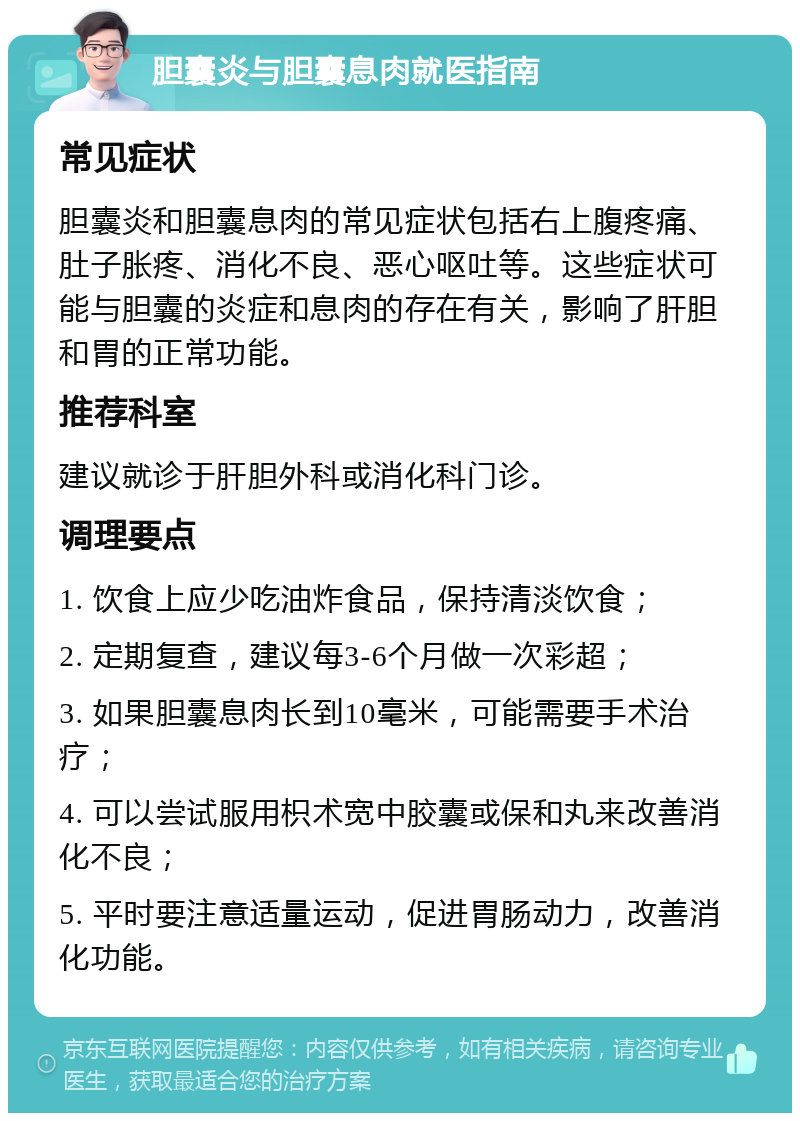 胆囊炎与胆囊息肉就医指南 常见症状 胆囊炎和胆囊息肉的常见症状包括右上腹疼痛、肚子胀疼、消化不良、恶心呕吐等。这些症状可能与胆囊的炎症和息肉的存在有关，影响了肝胆和胃的正常功能。 推荐科室 建议就诊于肝胆外科或消化科门诊。 调理要点 1. 饮食上应少吃油炸食品，保持清淡饮食； 2. 定期复查，建议每3-6个月做一次彩超； 3. 如果胆囊息肉长到10毫米，可能需要手术治疗； 4. 可以尝试服用枳术宽中胶囊或保和丸来改善消化不良； 5. 平时要注意适量运动，促进胃肠动力，改善消化功能。