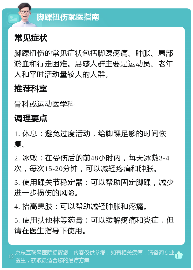 脚踝扭伤就医指南 常见症状 脚踝扭伤的常见症状包括脚踝疼痛、肿胀、局部淤血和行走困难。易感人群主要是运动员、老年人和平时活动量较大的人群。 推荐科室 骨科或运动医学科 调理要点 1. 休息：避免过度活动，给脚踝足够的时间恢复。 2. 冰敷：在受伤后的前48小时内，每天冰敷3-4次，每次15-20分钟，可以减轻疼痛和肿胀。 3. 使用踝关节稳定器：可以帮助固定脚踝，减少进一步损伤的风险。 4. 抬高患肢：可以帮助减轻肿胀和疼痛。 5. 使用扶他林等药膏：可以缓解疼痛和炎症，但请在医生指导下使用。