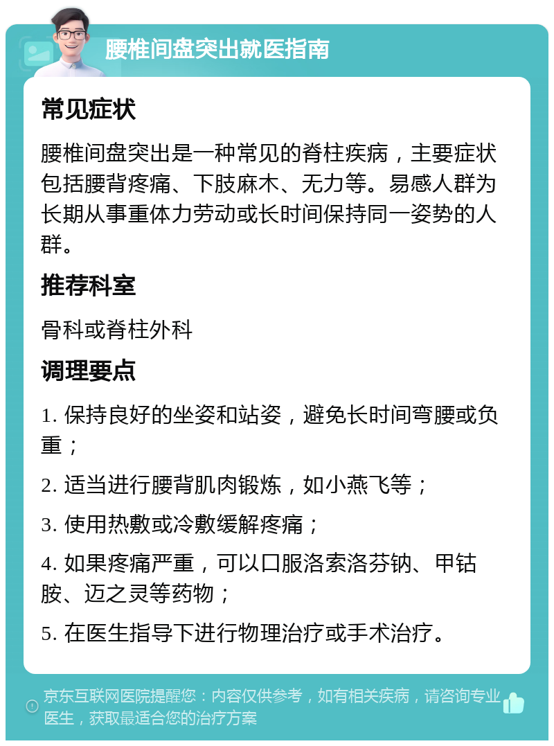 腰椎间盘突出就医指南 常见症状 腰椎间盘突出是一种常见的脊柱疾病，主要症状包括腰背疼痛、下肢麻木、无力等。易感人群为长期从事重体力劳动或长时间保持同一姿势的人群。 推荐科室 骨科或脊柱外科 调理要点 1. 保持良好的坐姿和站姿，避免长时间弯腰或负重； 2. 适当进行腰背肌肉锻炼，如小燕飞等； 3. 使用热敷或冷敷缓解疼痛； 4. 如果疼痛严重，可以口服洛索洛芬钠、甲钴胺、迈之灵等药物； 5. 在医生指导下进行物理治疗或手术治疗。