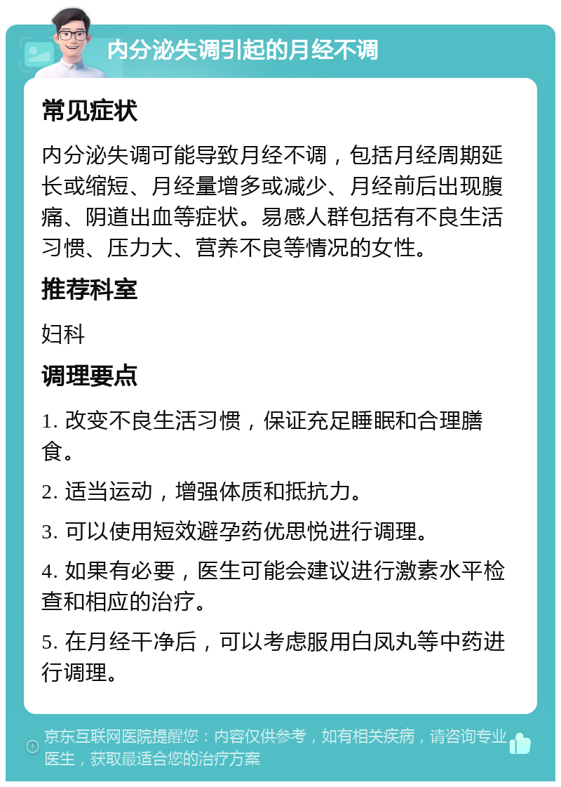 内分泌失调引起的月经不调 常见症状 内分泌失调可能导致月经不调，包括月经周期延长或缩短、月经量增多或减少、月经前后出现腹痛、阴道出血等症状。易感人群包括有不良生活习惯、压力大、营养不良等情况的女性。 推荐科室 妇科 调理要点 1. 改变不良生活习惯，保证充足睡眠和合理膳食。 2. 适当运动，增强体质和抵抗力。 3. 可以使用短效避孕药优思悦进行调理。 4. 如果有必要，医生可能会建议进行激素水平检查和相应的治疗。 5. 在月经干净后，可以考虑服用白凤丸等中药进行调理。