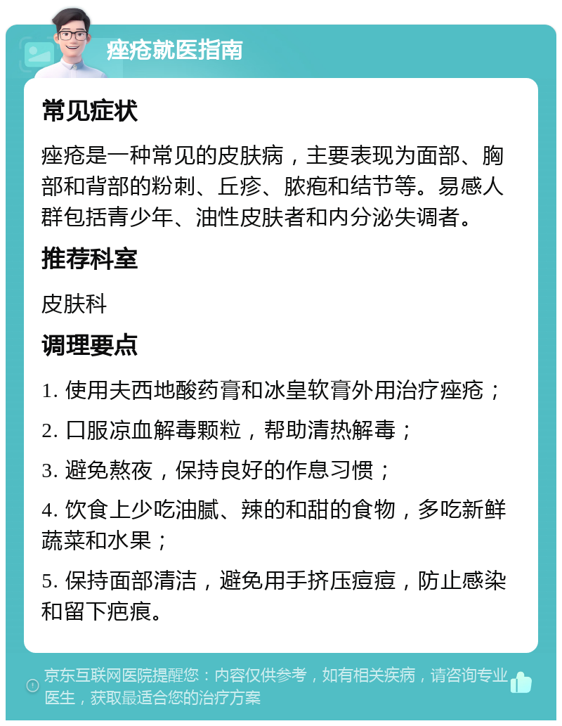 痤疮就医指南 常见症状 痤疮是一种常见的皮肤病，主要表现为面部、胸部和背部的粉刺、丘疹、脓疱和结节等。易感人群包括青少年、油性皮肤者和内分泌失调者。 推荐科室 皮肤科 调理要点 1. 使用夫西地酸药膏和冰皇软膏外用治疗痤疮； 2. 口服凉血解毒颗粒，帮助清热解毒； 3. 避免熬夜，保持良好的作息习惯； 4. 饮食上少吃油腻、辣的和甜的食物，多吃新鲜蔬菜和水果； 5. 保持面部清洁，避免用手挤压痘痘，防止感染和留下疤痕。