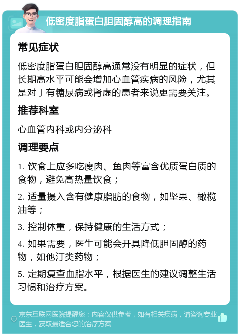 低密度脂蛋白胆固醇高的调理指南 常见症状 低密度脂蛋白胆固醇高通常没有明显的症状，但长期高水平可能会增加心血管疾病的风险，尤其是对于有糖尿病或肾虚的患者来说更需要关注。 推荐科室 心血管内科或内分泌科 调理要点 1. 饮食上应多吃瘦肉、鱼肉等富含优质蛋白质的食物，避免高热量饮食； 2. 适量摄入含有健康脂肪的食物，如坚果、橄榄油等； 3. 控制体重，保持健康的生活方式； 4. 如果需要，医生可能会开具降低胆固醇的药物，如他汀类药物； 5. 定期复查血脂水平，根据医生的建议调整生活习惯和治疗方案。