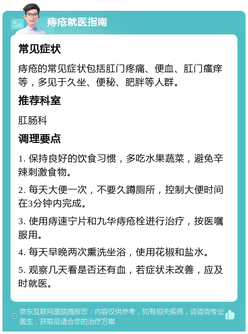 痔疮就医指南 常见症状 痔疮的常见症状包括肛门疼痛、便血、肛门瘙痒等，多见于久坐、便秘、肥胖等人群。 推荐科室 肛肠科 调理要点 1. 保持良好的饮食习惯，多吃水果蔬菜，避免辛辣刺激食物。 2. 每天大便一次，不要久蹲厕所，控制大便时间在3分钟内完成。 3. 使用痔速宁片和九华痔疮栓进行治疗，按医嘱服用。 4. 每天早晚两次熏洗坐浴，使用花椒和盐水。 5. 观察几天看是否还有血，若症状未改善，应及时就医。