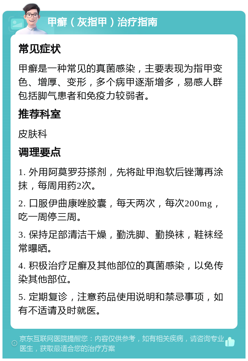 甲癣（灰指甲）治疗指南 常见症状 甲癣是一种常见的真菌感染，主要表现为指甲变色、增厚、变形，多个病甲逐渐增多，易感人群包括脚气患者和免疫力较弱者。 推荐科室 皮肤科 调理要点 1. 外用阿莫罗芬搽剂，先将趾甲泡软后锉薄再涂抹，每周用药2次。 2. 口服伊曲康唑胶囊，每天两次，每次200mg，吃一周停三周。 3. 保持足部清洁干燥，勤洗脚、勤换袜，鞋袜经常曝晒。 4. 积极治疗足癣及其他部位的真菌感染，以免传染其他部位。 5. 定期复诊，注意药品使用说明和禁忌事项，如有不适请及时就医。