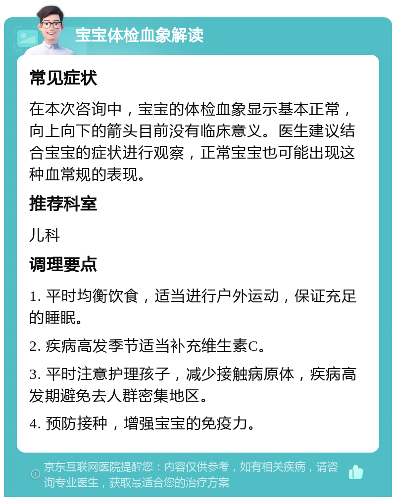 宝宝体检血象解读 常见症状 在本次咨询中，宝宝的体检血象显示基本正常，向上向下的箭头目前没有临床意义。医生建议结合宝宝的症状进行观察，正常宝宝也可能出现这种血常规的表现。 推荐科室 儿科 调理要点 1. 平时均衡饮食，适当进行户外运动，保证充足的睡眠。 2. 疾病高发季节适当补充维生素C。 3. 平时注意护理孩子，减少接触病原体，疾病高发期避免去人群密集地区。 4. 预防接种，增强宝宝的免疫力。