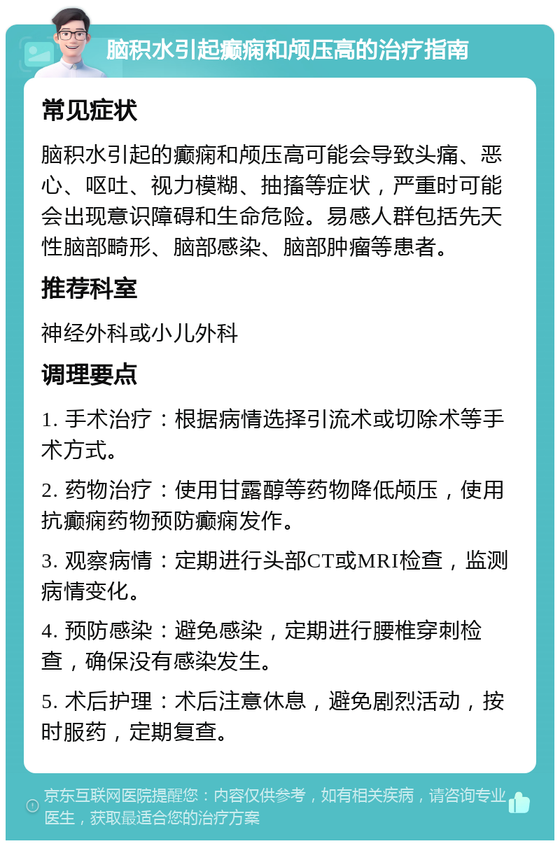 脑积水引起癫痫和颅压高的治疗指南 常见症状 脑积水引起的癫痫和颅压高可能会导致头痛、恶心、呕吐、视力模糊、抽搐等症状，严重时可能会出现意识障碍和生命危险。易感人群包括先天性脑部畸形、脑部感染、脑部肿瘤等患者。 推荐科室 神经外科或小儿外科 调理要点 1. 手术治疗：根据病情选择引流术或切除术等手术方式。 2. 药物治疗：使用甘露醇等药物降低颅压，使用抗癫痫药物预防癫痫发作。 3. 观察病情：定期进行头部CT或MRI检查，监测病情变化。 4. 预防感染：避免感染，定期进行腰椎穿刺检查，确保没有感染发生。 5. 术后护理：术后注意休息，避免剧烈活动，按时服药，定期复查。