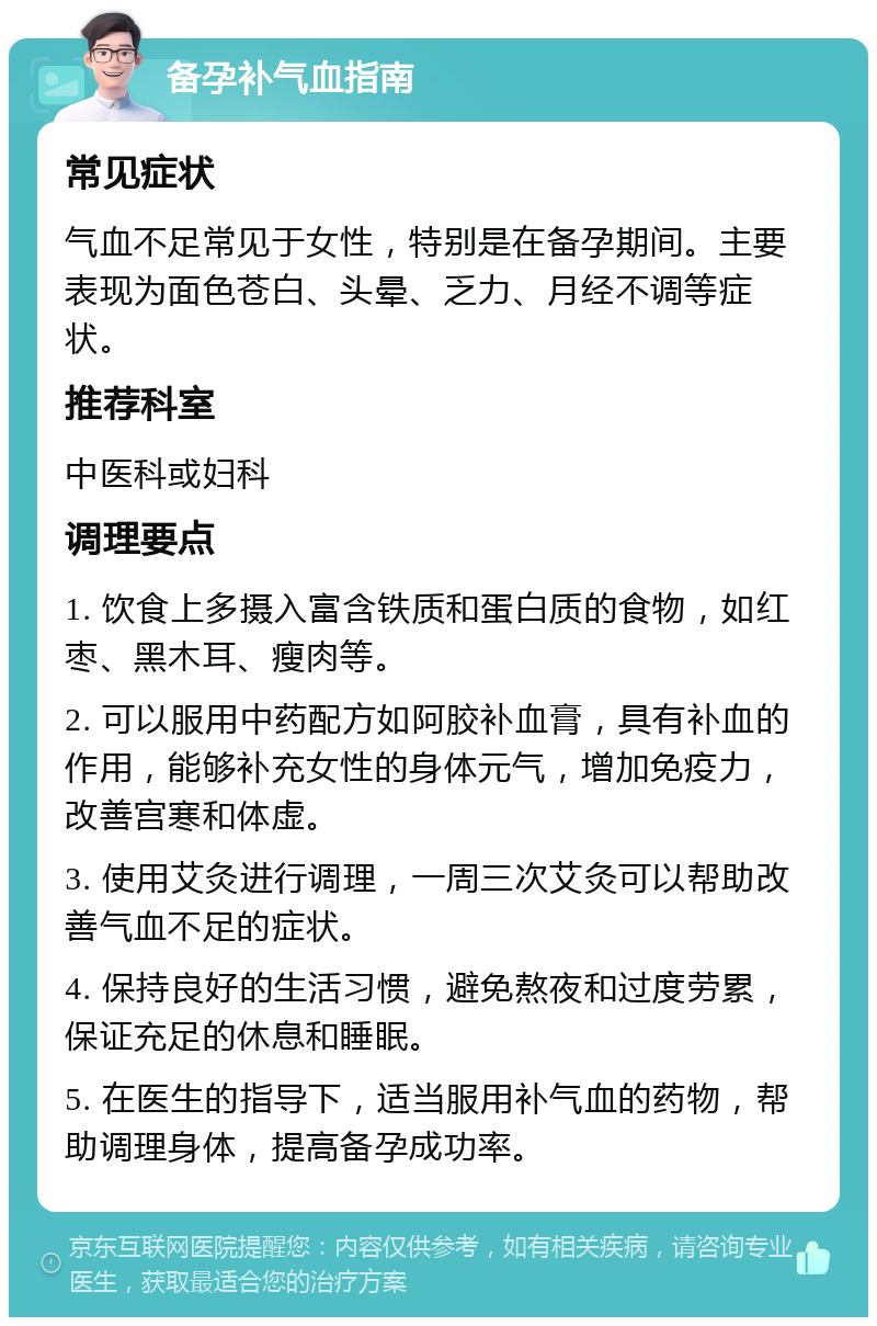 备孕补气血指南 常见症状 气血不足常见于女性，特别是在备孕期间。主要表现为面色苍白、头晕、乏力、月经不调等症状。 推荐科室 中医科或妇科 调理要点 1. 饮食上多摄入富含铁质和蛋白质的食物，如红枣、黑木耳、瘦肉等。 2. 可以服用中药配方如阿胶补血膏，具有补血的作用，能够补充女性的身体元气，增加免疫力，改善宫寒和体虚。 3. 使用艾灸进行调理，一周三次艾灸可以帮助改善气血不足的症状。 4. 保持良好的生活习惯，避免熬夜和过度劳累，保证充足的休息和睡眠。 5. 在医生的指导下，适当服用补气血的药物，帮助调理身体，提高备孕成功率。