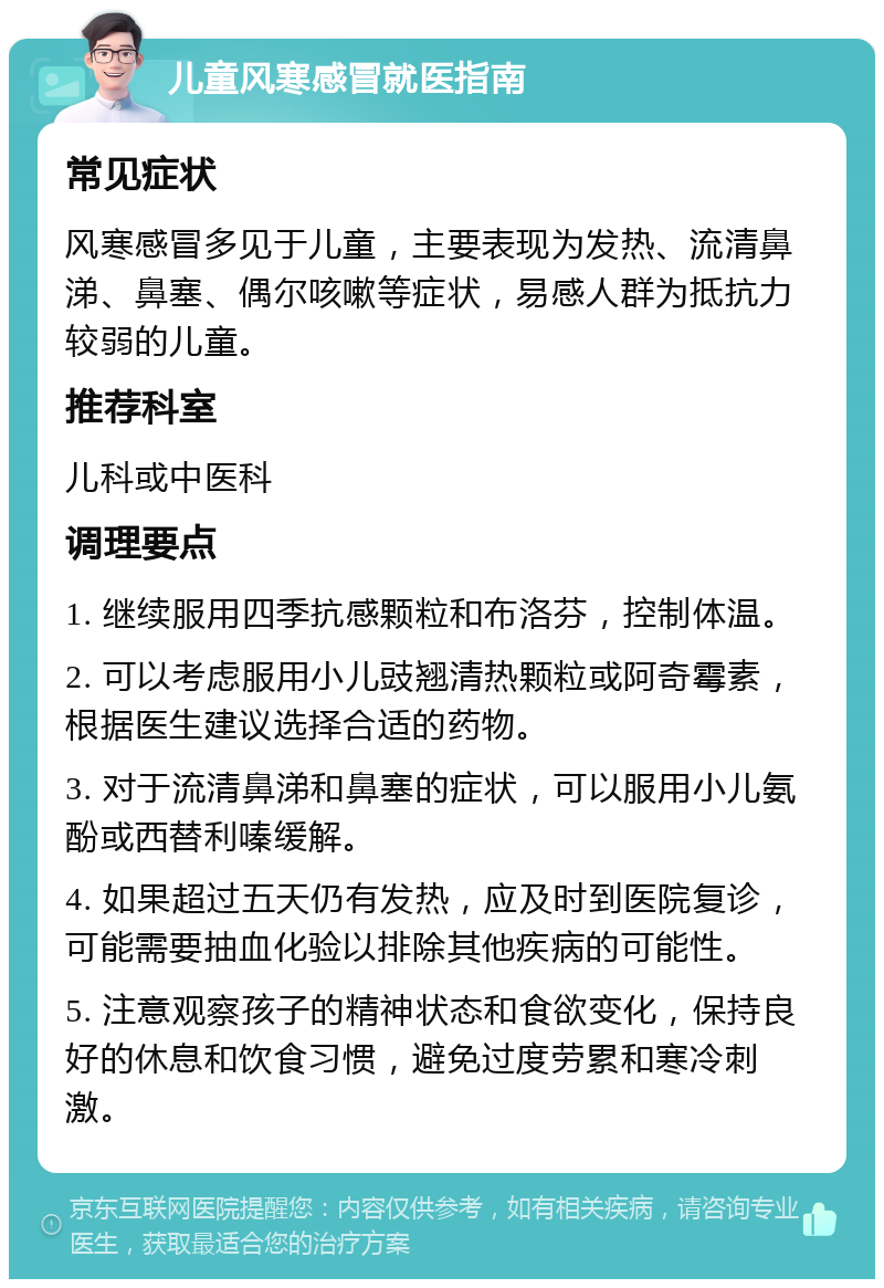 儿童风寒感冒就医指南 常见症状 风寒感冒多见于儿童，主要表现为发热、流清鼻涕、鼻塞、偶尔咳嗽等症状，易感人群为抵抗力较弱的儿童。 推荐科室 儿科或中医科 调理要点 1. 继续服用四季抗感颗粒和布洛芬，控制体温。 2. 可以考虑服用小儿豉翘清热颗粒或阿奇霉素，根据医生建议选择合适的药物。 3. 对于流清鼻涕和鼻塞的症状，可以服用小儿氨酚或西替利嗪缓解。 4. 如果超过五天仍有发热，应及时到医院复诊，可能需要抽血化验以排除其他疾病的可能性。 5. 注意观察孩子的精神状态和食欲变化，保持良好的休息和饮食习惯，避免过度劳累和寒冷刺激。