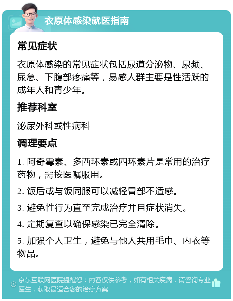 衣原体感染就医指南 常见症状 衣原体感染的常见症状包括尿道分泌物、尿频、尿急、下腹部疼痛等，易感人群主要是性活跃的成年人和青少年。 推荐科室 泌尿外科或性病科 调理要点 1. 阿奇霉素、多西环素或四环素片是常用的治疗药物，需按医嘱服用。 2. 饭后或与饭同服可以减轻胃部不适感。 3. 避免性行为直至完成治疗并且症状消失。 4. 定期复查以确保感染已完全清除。 5. 加强个人卫生，避免与他人共用毛巾、内衣等物品。