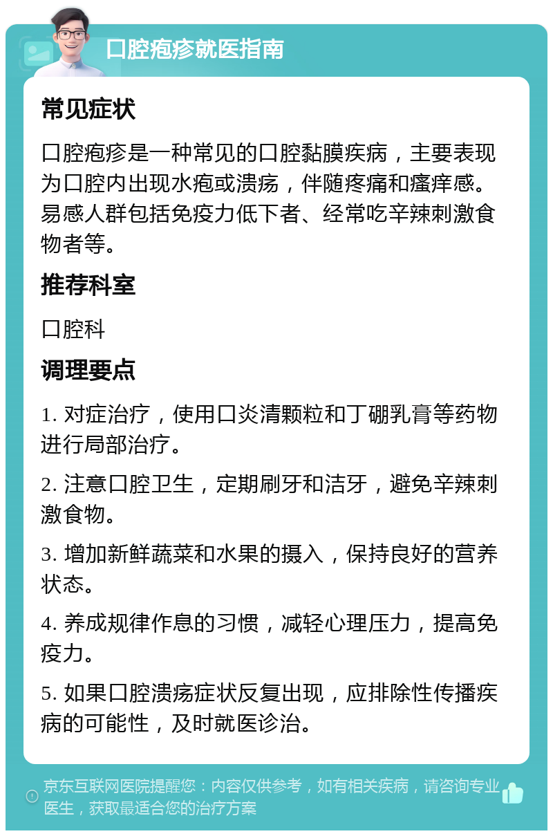 口腔疱疹就医指南 常见症状 口腔疱疹是一种常见的口腔黏膜疾病，主要表现为口腔内出现水疱或溃疡，伴随疼痛和瘙痒感。易感人群包括免疫力低下者、经常吃辛辣刺激食物者等。 推荐科室 口腔科 调理要点 1. 对症治疗，使用口炎清颗粒和丁硼乳膏等药物进行局部治疗。 2. 注意口腔卫生，定期刷牙和洁牙，避免辛辣刺激食物。 3. 增加新鲜蔬菜和水果的摄入，保持良好的营养状态。 4. 养成规律作息的习惯，减轻心理压力，提高免疫力。 5. 如果口腔溃疡症状反复出现，应排除性传播疾病的可能性，及时就医诊治。