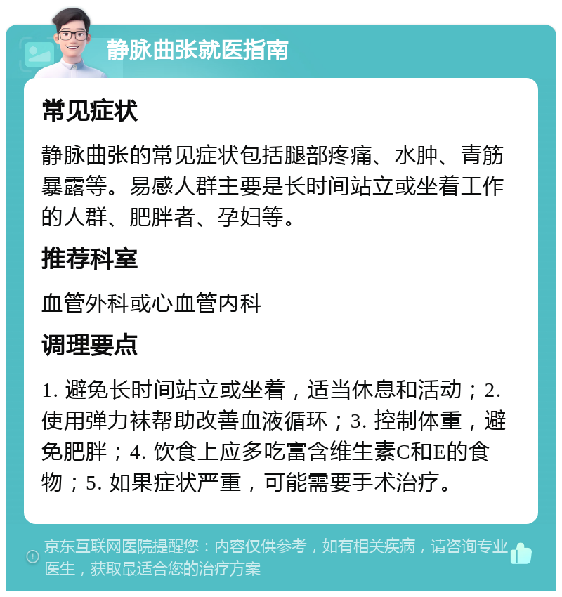 静脉曲张就医指南 常见症状 静脉曲张的常见症状包括腿部疼痛、水肿、青筋暴露等。易感人群主要是长时间站立或坐着工作的人群、肥胖者、孕妇等。 推荐科室 血管外科或心血管内科 调理要点 1. 避免长时间站立或坐着，适当休息和活动；2. 使用弹力袜帮助改善血液循环；3. 控制体重，避免肥胖；4. 饮食上应多吃富含维生素C和E的食物；5. 如果症状严重，可能需要手术治疗。