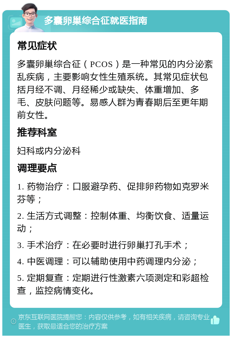 多囊卵巢综合征就医指南 常见症状 多囊卵巢综合征（PCOS）是一种常见的内分泌紊乱疾病，主要影响女性生殖系统。其常见症状包括月经不调、月经稀少或缺失、体重增加、多毛、皮肤问题等。易感人群为青春期后至更年期前女性。 推荐科室 妇科或内分泌科 调理要点 1. 药物治疗：口服避孕药、促排卵药物如克罗米芬等； 2. 生活方式调整：控制体重、均衡饮食、适量运动； 3. 手术治疗：在必要时进行卵巢打孔手术； 4. 中医调理：可以辅助使用中药调理内分泌； 5. 定期复查：定期进行性激素六项测定和彩超检查，监控病情变化。