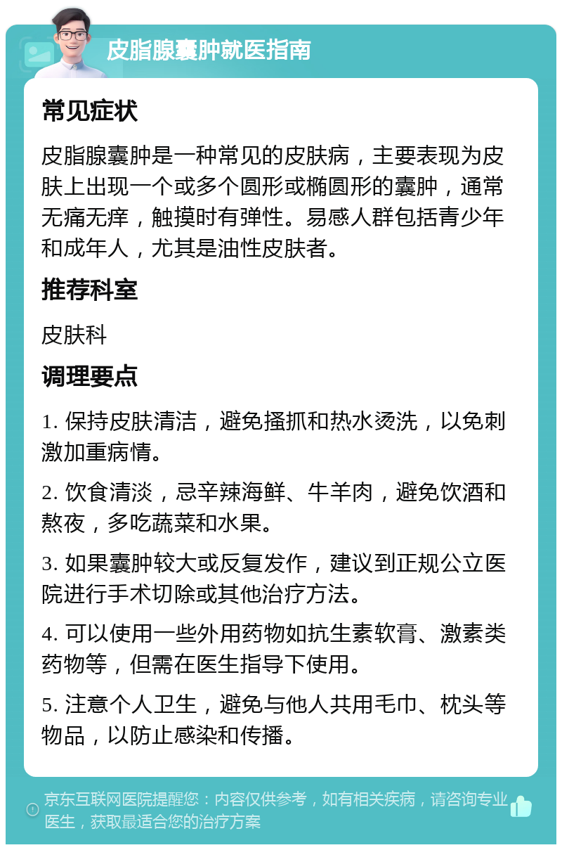 皮脂腺囊肿就医指南 常见症状 皮脂腺囊肿是一种常见的皮肤病，主要表现为皮肤上出现一个或多个圆形或椭圆形的囊肿，通常无痛无痒，触摸时有弹性。易感人群包括青少年和成年人，尤其是油性皮肤者。 推荐科室 皮肤科 调理要点 1. 保持皮肤清洁，避免搔抓和热水烫洗，以免刺激加重病情。 2. 饮食清淡，忌辛辣海鲜、牛羊肉，避免饮酒和熬夜，多吃蔬菜和水果。 3. 如果囊肿较大或反复发作，建议到正规公立医院进行手术切除或其他治疗方法。 4. 可以使用一些外用药物如抗生素软膏、激素类药物等，但需在医生指导下使用。 5. 注意个人卫生，避免与他人共用毛巾、枕头等物品，以防止感染和传播。