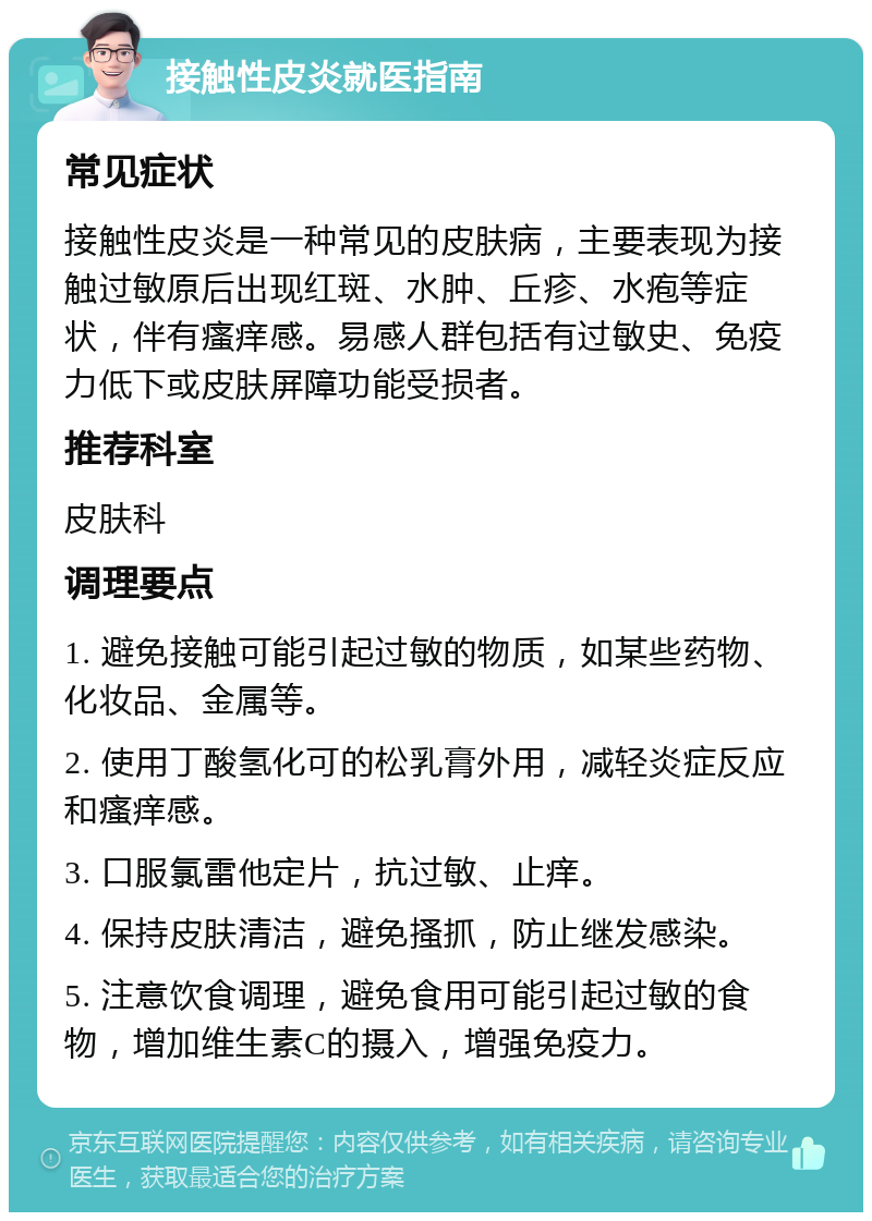 接触性皮炎就医指南 常见症状 接触性皮炎是一种常见的皮肤病，主要表现为接触过敏原后出现红斑、水肿、丘疹、水疱等症状，伴有瘙痒感。易感人群包括有过敏史、免疫力低下或皮肤屏障功能受损者。 推荐科室 皮肤科 调理要点 1. 避免接触可能引起过敏的物质，如某些药物、化妆品、金属等。 2. 使用丁酸氢化可的松乳膏外用，减轻炎症反应和瘙痒感。 3. 口服氯雷他定片，抗过敏、止痒。 4. 保持皮肤清洁，避免搔抓，防止继发感染。 5. 注意饮食调理，避免食用可能引起过敏的食物，增加维生素C的摄入，增强免疫力。