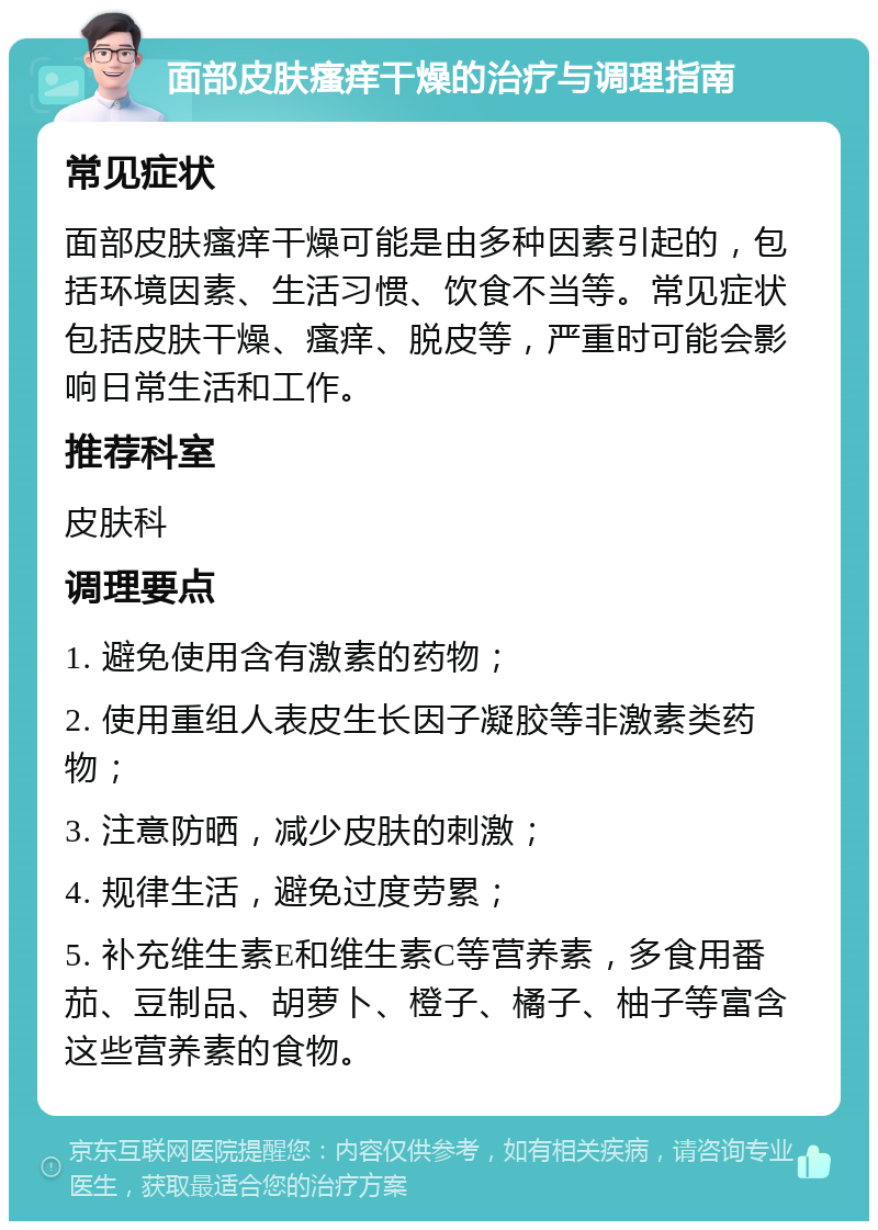 面部皮肤瘙痒干燥的治疗与调理指南 常见症状 面部皮肤瘙痒干燥可能是由多种因素引起的，包括环境因素、生活习惯、饮食不当等。常见症状包括皮肤干燥、瘙痒、脱皮等，严重时可能会影响日常生活和工作。 推荐科室 皮肤科 调理要点 1. 避免使用含有激素的药物； 2. 使用重组人表皮生长因子凝胶等非激素类药物； 3. 注意防晒，减少皮肤的刺激； 4. 规律生活，避免过度劳累； 5. 补充维生素E和维生素C等营养素，多食用番茄、豆制品、胡萝卜、橙子、橘子、柚子等富含这些营养素的食物。