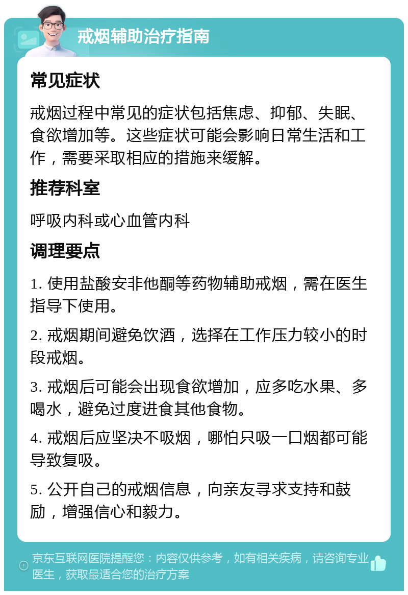 戒烟辅助治疗指南 常见症状 戒烟过程中常见的症状包括焦虑、抑郁、失眠、食欲增加等。这些症状可能会影响日常生活和工作，需要采取相应的措施来缓解。 推荐科室 呼吸内科或心血管内科 调理要点 1. 使用盐酸安非他酮等药物辅助戒烟，需在医生指导下使用。 2. 戒烟期间避免饮酒，选择在工作压力较小的时段戒烟。 3. 戒烟后可能会出现食欲增加，应多吃水果、多喝水，避免过度进食其他食物。 4. 戒烟后应坚决不吸烟，哪怕只吸一口烟都可能导致复吸。 5. 公开自己的戒烟信息，向亲友寻求支持和鼓励，增强信心和毅力。