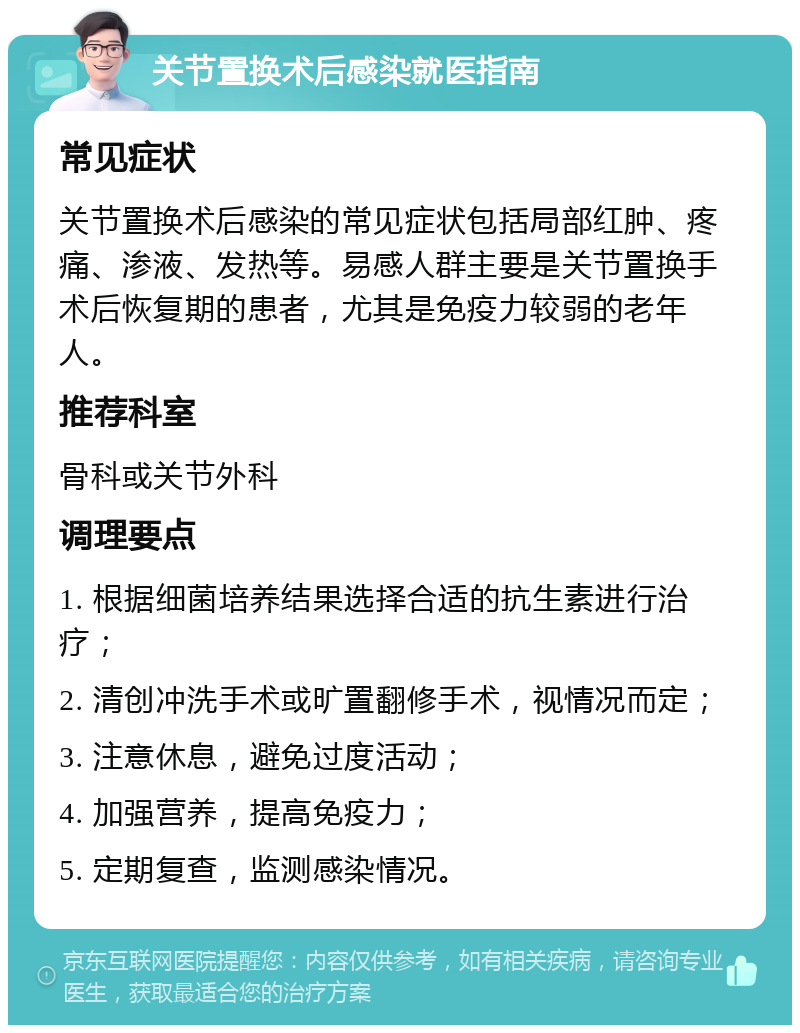 关节置换术后感染就医指南 常见症状 关节置换术后感染的常见症状包括局部红肿、疼痛、渗液、发热等。易感人群主要是关节置换手术后恢复期的患者，尤其是免疫力较弱的老年人。 推荐科室 骨科或关节外科 调理要点 1. 根据细菌培养结果选择合适的抗生素进行治疗； 2. 清创冲洗手术或旷置翻修手术，视情况而定； 3. 注意休息，避免过度活动； 4. 加强营养，提高免疫力； 5. 定期复查，监测感染情况。