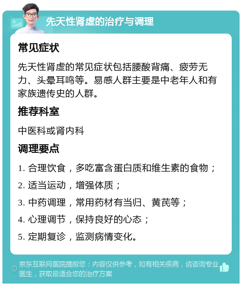 先天性肾虚的治疗与调理 常见症状 先天性肾虚的常见症状包括腰酸背痛、疲劳无力、头晕耳鸣等。易感人群主要是中老年人和有家族遗传史的人群。 推荐科室 中医科或肾内科 调理要点 1. 合理饮食，多吃富含蛋白质和维生素的食物； 2. 适当运动，增强体质； 3. 中药调理，常用药材有当归、黄芪等； 4. 心理调节，保持良好的心态； 5. 定期复诊，监测病情变化。